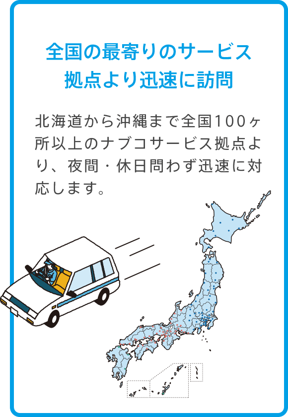 全国の最寄りのサービス拠点より迅速に訪問 北海道から沖縄まで全国100ヶ所以上のナブコサービス拠点より、夜間・休日問わず迅速に対応します。