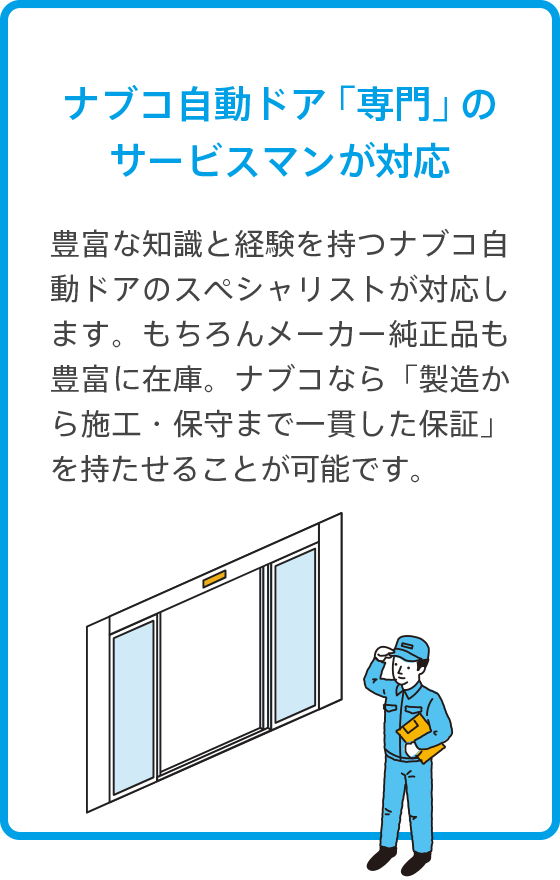 ナブコ自動ドア「専門」のサービスマンが対応 豊富な知識と経験を持つナブコ自動ドアのスペシャリストが対応します。もちろんメーカー純正品も豊富に在庫。ナブコなら「製造から施工・保守まで一貫した保証」を持たせることが可能です。