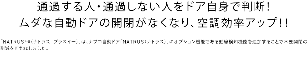 「NATRUS+e（ナトラス プラスイー）」は、ナブコ自動ドア「NATRUS（ナトラス）」にオプション機能である動線検知機能を追加することで不要開閉の削減を可能にしました。