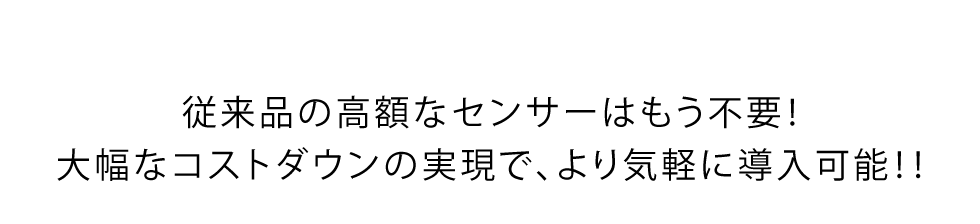 従来品の高額なセンサーはもう不要！大幅なコストダウンの実現で、より気軽に導入可能！！