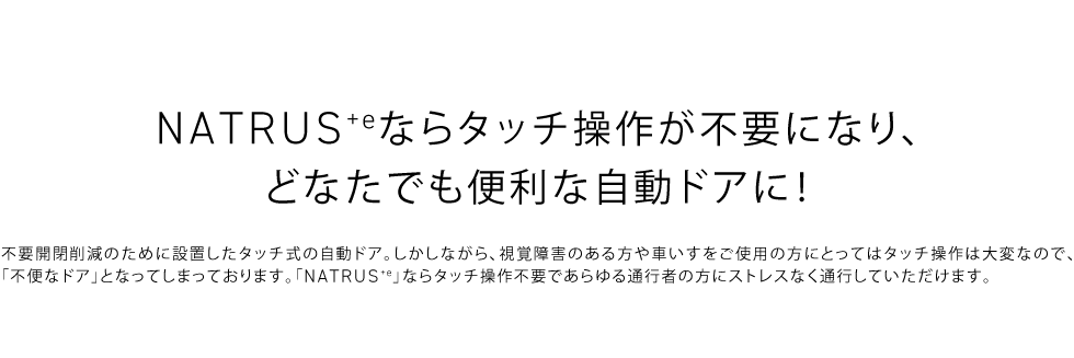 NATRUS+eならタッチ操作が不要になり、どなたでも便利な自動ドアに！不要開閉削減のために設置したタッチ式の自動ドア。しかしながら、視覚障害のある方や車いすをご使用の方にとってはタッチ操作は大変なので、「不便なドア」となってしまっております。「NATRUS+e」ならタッチ操作不要であらゆる通行者の方にストレスなく通行していただけます。